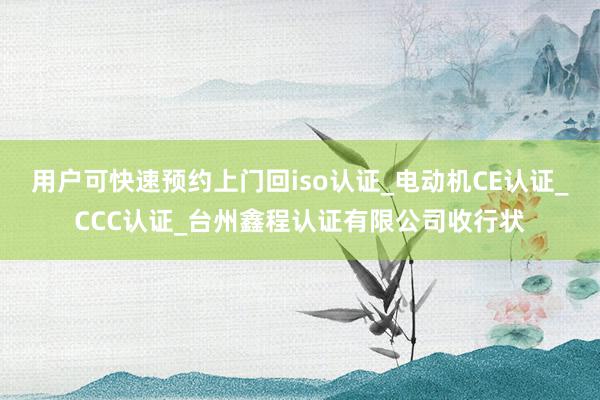用户可快速预约上门回iso认证_电动机CE认证_CCC认证_台州鑫程认证有限公司收行状