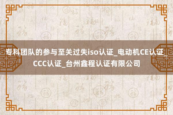 专科团队的参与至关过失iso认证_电动机CE认证_CCC认证_台州鑫程认证有限公司