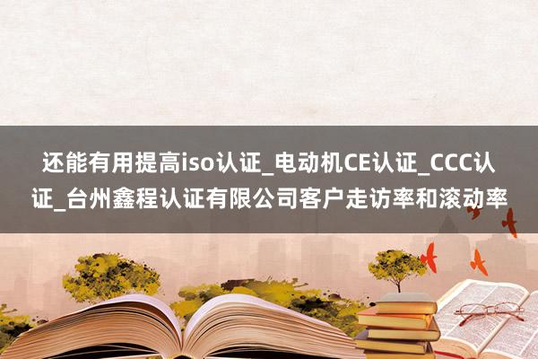 还能有用提高iso认证_电动机CE认证_CCC认证_台州鑫程认证有限公司客户走访率和滚动率