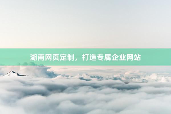 湖南网页定制,打造专属企业网站